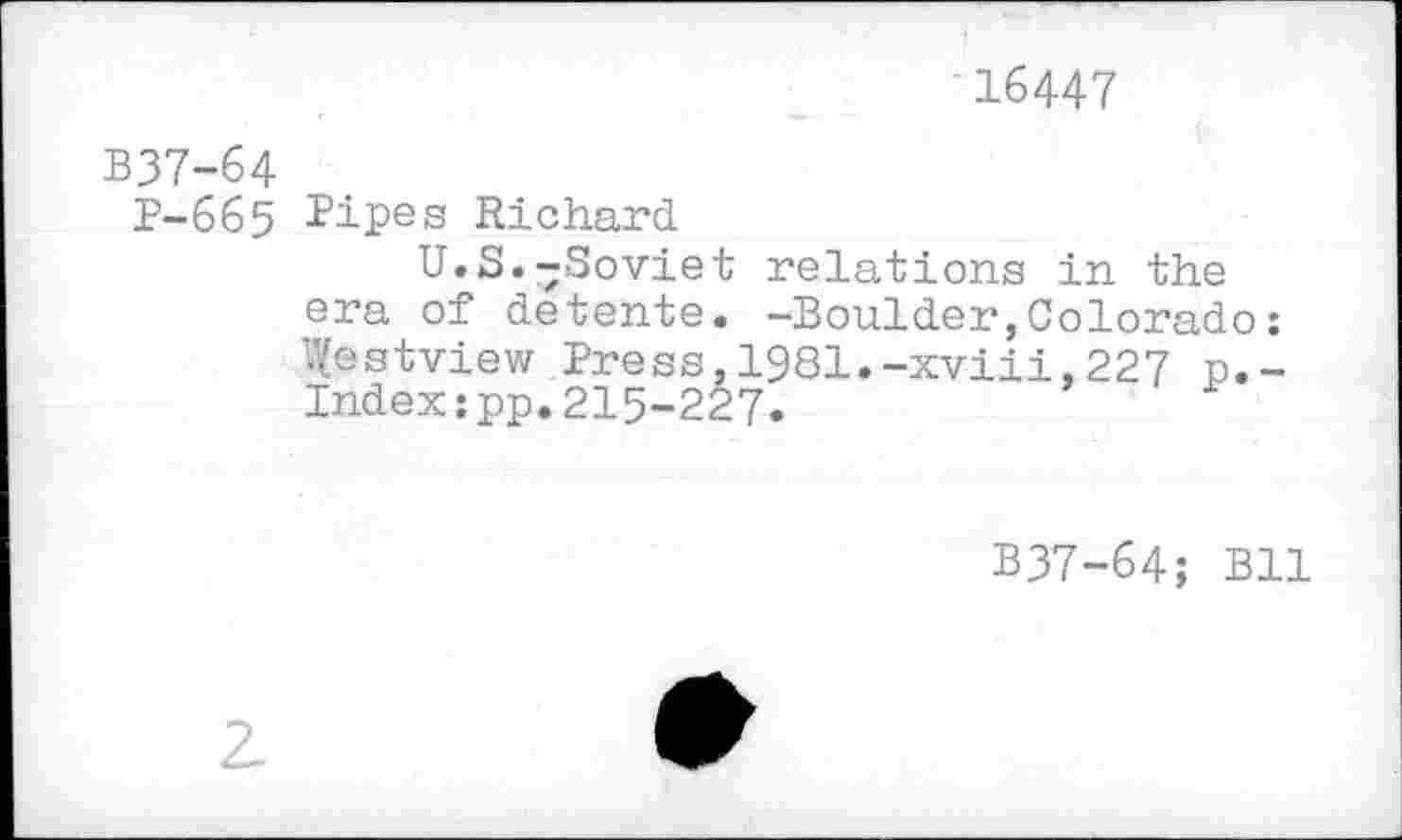 ﻿16447
B37-64
P-665 Pipes Richard
U.S.-Soviet relations in the era of detente. -Boulder,Colorado : '.Vestview Press,1981.-xviii,227 p.-Indexspp. 215-227.
B37-64; Bll